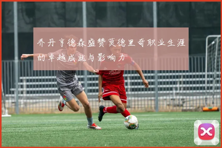 乔丹亨德森盛赞莫德里奇职业生涯的卓越成就与影响力