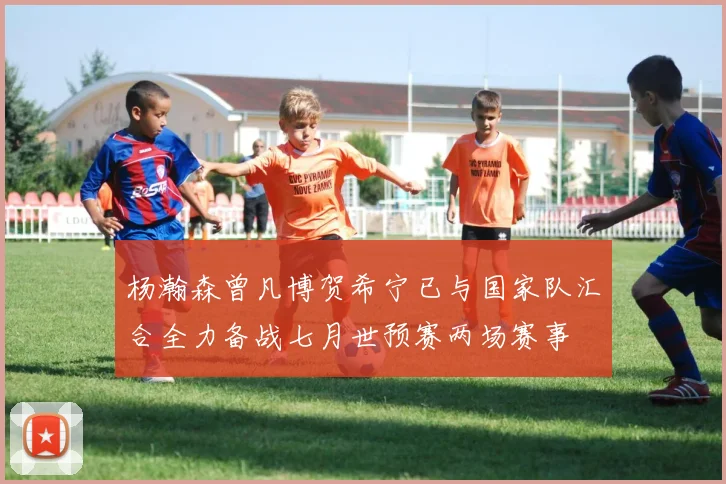 杨瀚森曾凡博贺希宁已与国家队汇合全力备战七月世预赛两场赛事
