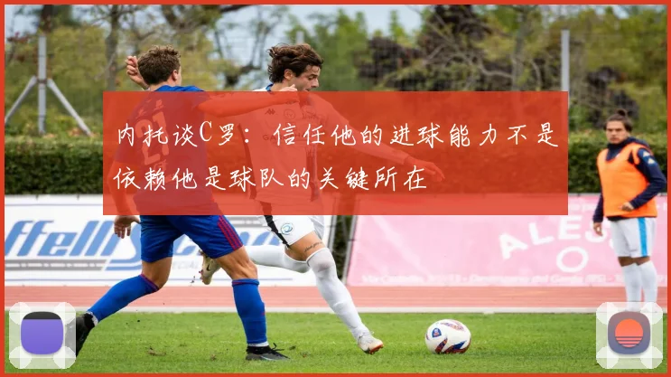 内托谈C罗：信任他的进球能力不是依赖他是球队的关键所在