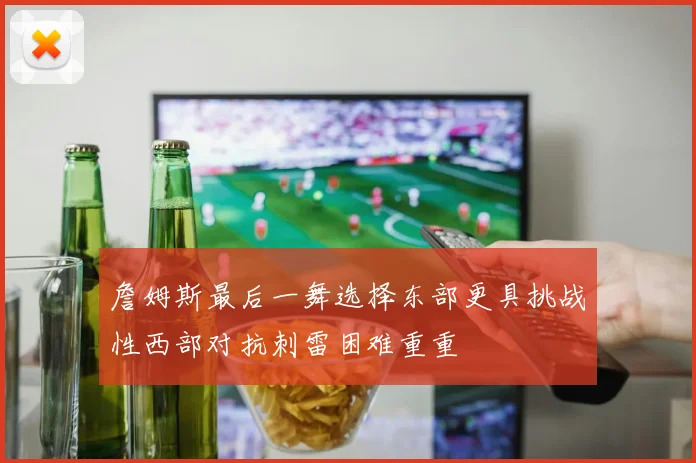 詹姆斯最后一舞选择东部更具挑战性西部对抗刺雷困难重重