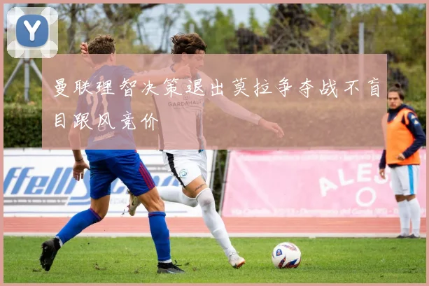 曼联理智决策退出莫拉争夺战不盲目跟风竞价