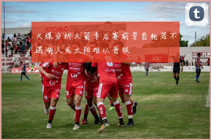 火媒分析火箭季后赛前景首轮若不遇湖人或太阳难以晋级