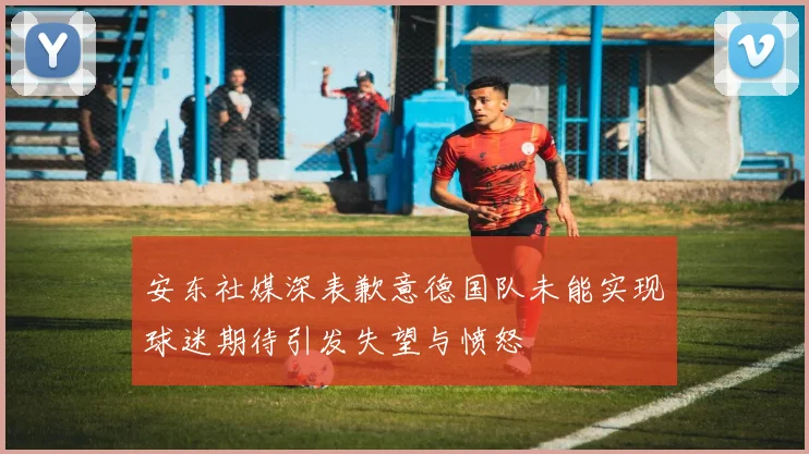 安东社媒深表歉意德国队未能实现球迷期待引发失望与愤怒