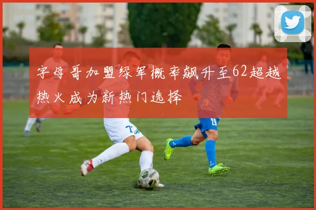 字母哥加盟绿军概率飙升至62超越热火成为新热门选择