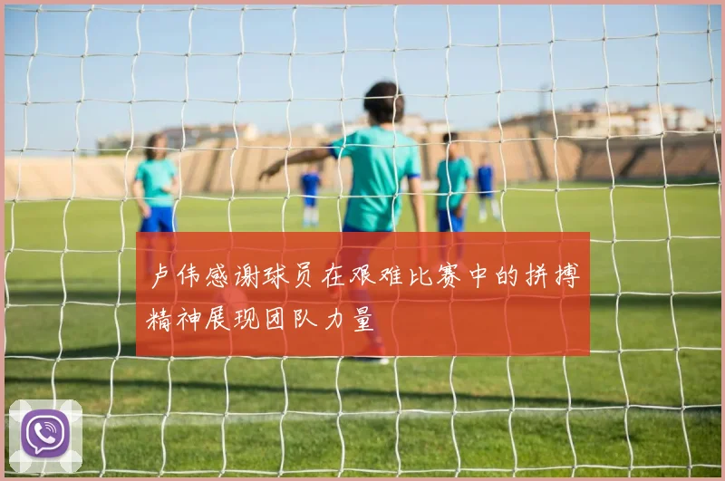 卢伟感谢球员在艰难比赛中的拼搏精神展现团队力量