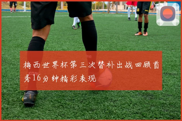 梅西世界杯第三次替补出战回顾首秀16分钟精彩表现