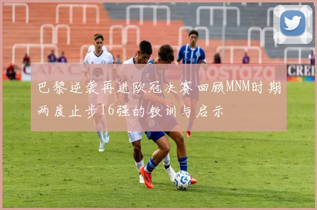 巴黎逆袭再进欧冠决赛回顾MNM时期两度止步16强的教训与启示