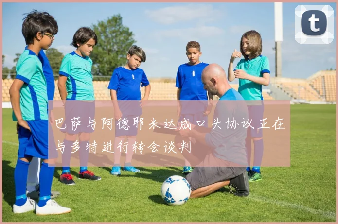 巴萨与阿德耶米达成口头协议正在与多特进行转会谈判