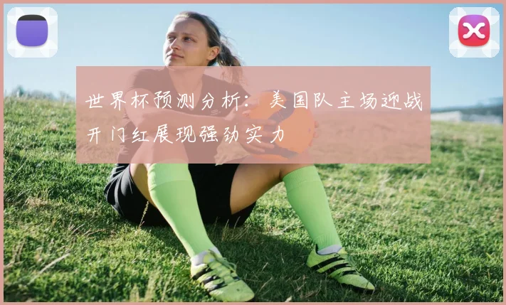 世界杯预测分析：美国队主场迎战开门红展现强劲实力