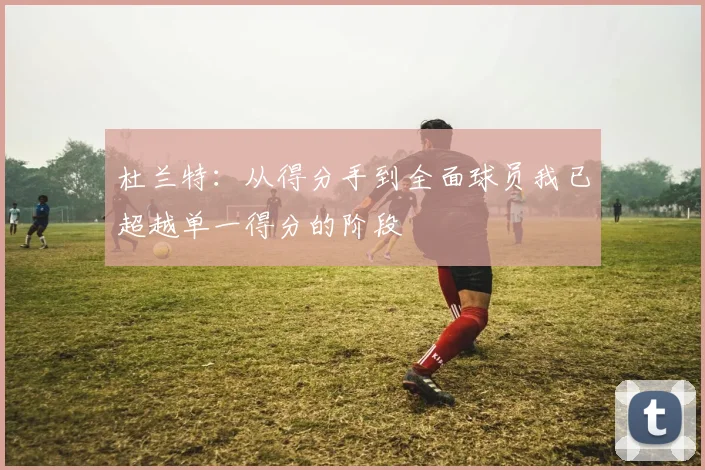 杜兰特：从得分手到全面球员我已超越单一得分的阶段