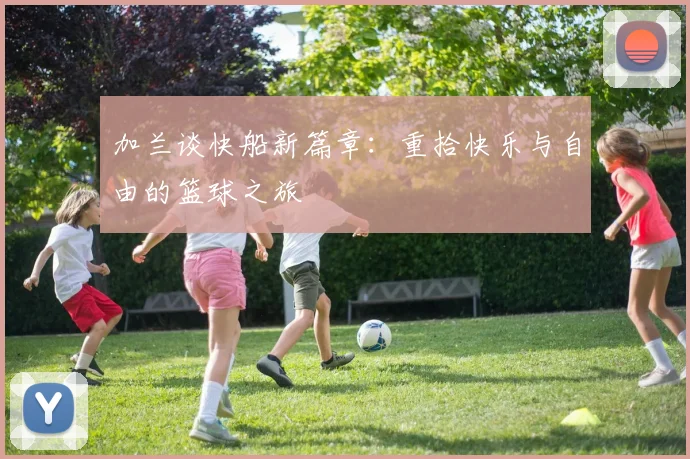 加兰谈快船新篇章：重拾快乐与自由的篮球之旅