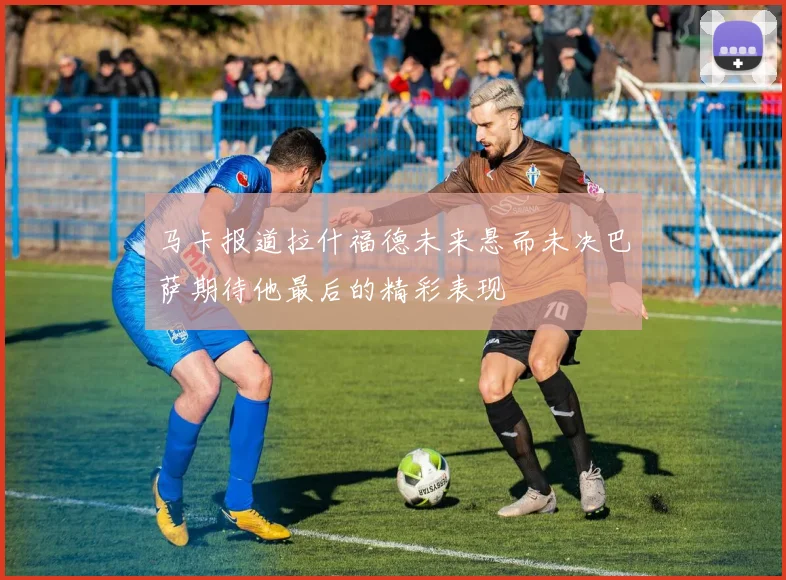 马卡报道拉什福德未来悬而未决巴萨期待他最后的精彩表现
