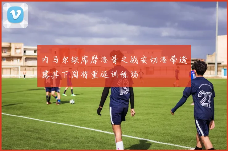 内马尔缺席摩洛哥之战安切洛蒂透露其下周将重返训练场