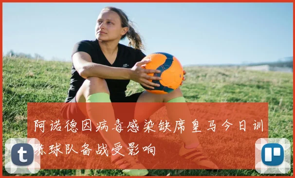 阿诺德因病毒感染缺席皇马今日训练球队备战受影响