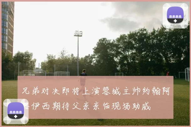 兄弟对决即将上演蓉城主帅约翰阿洛伊西期待父亲亲临现场助威