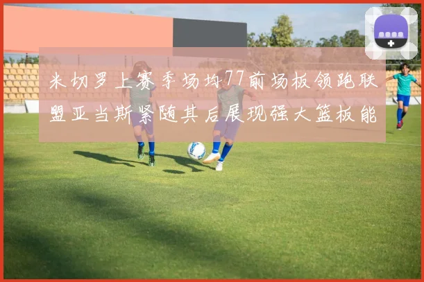 米切罗上赛季场均77前场板领跑联盟亚当斯紧随其后展现强大篮板能力