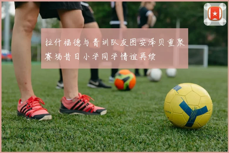 拉什福德与青训队友图安泽贝重聚赛场昔日小学同学情谊再续