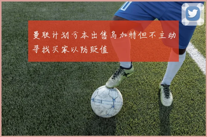 曼联计划亏本出售乌加特但不主动寻找买家以防贬值