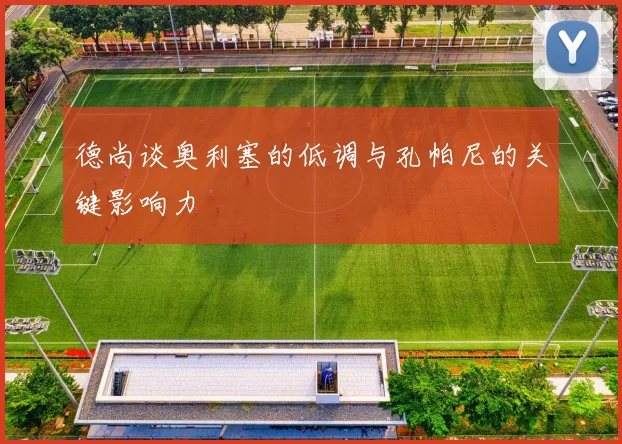 德尚谈奥利塞的低调与孔帕尼的关键影响力
