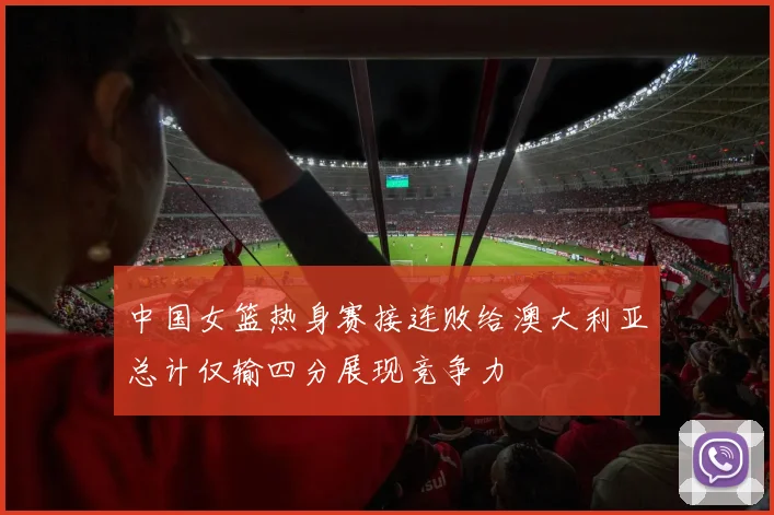 中国女篮热身赛接连败给澳大利亚总计仅输四分展现竞争力