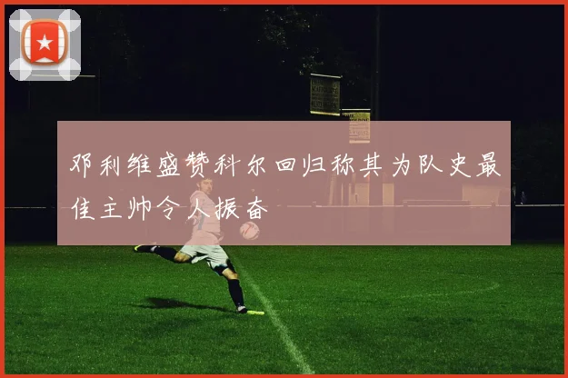 邓利维盛赞科尔回归称其为队史最佳主帅令人振奋