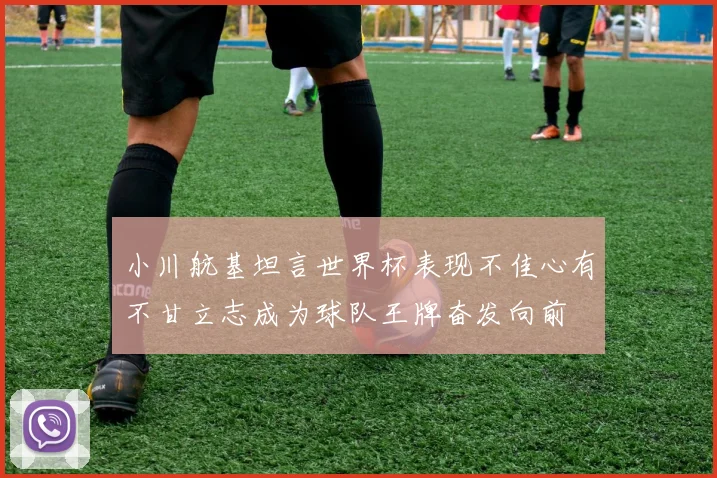 小川航基坦言世界杯表现不佳心有不甘立志成为球队王牌奋发向前
