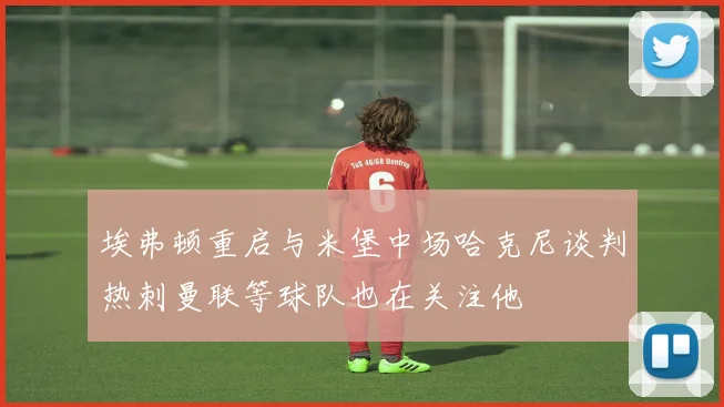 埃弗顿重启与米堡中场哈克尼谈判热刺曼联等球队也在关注他