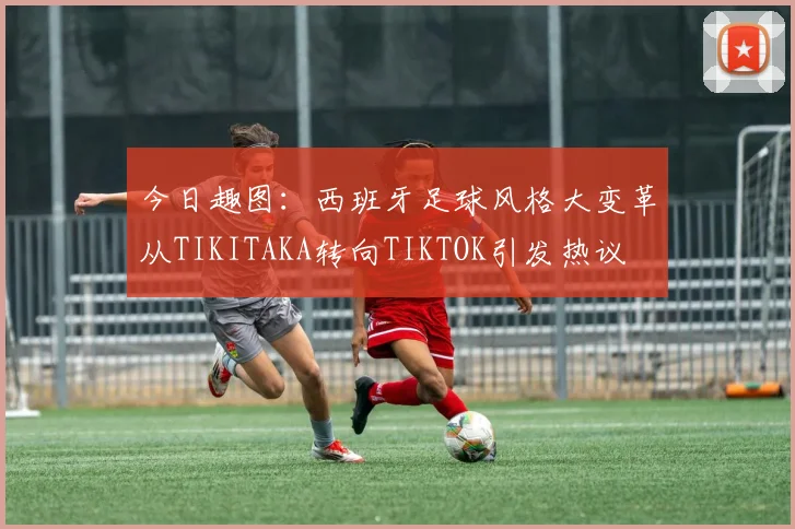 今日趣图：西班牙足球风格大变革从TIKITAKA转向TIKTOK引发热议
