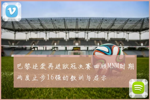 巴黎逆袭再进欧冠决赛回顾MNM时期两度止步16强的教训与启示